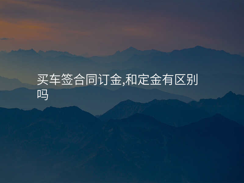 买车签合同订金,和定金有区别吗