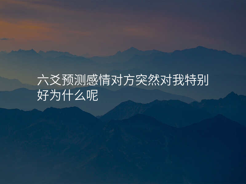 六爻预测感情对方突然对我特别好为什么呢 六爻预测感情对方突然对我特别好为什么呢