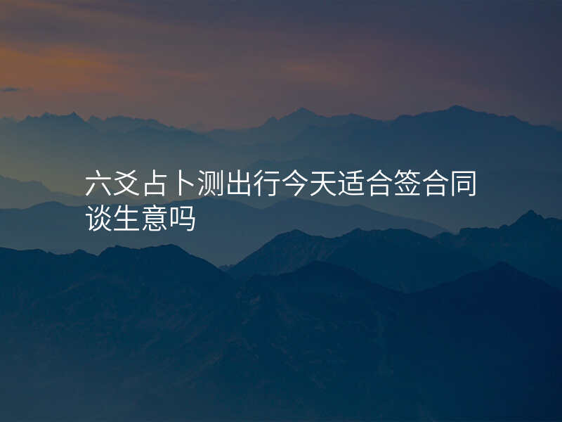 六爻占卜测出行今天适合签合同谈生意吗