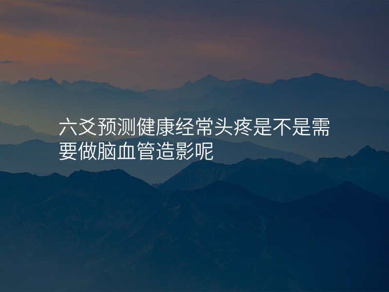六爻预测健康经常头疼是不是需要做脑血管造影呢