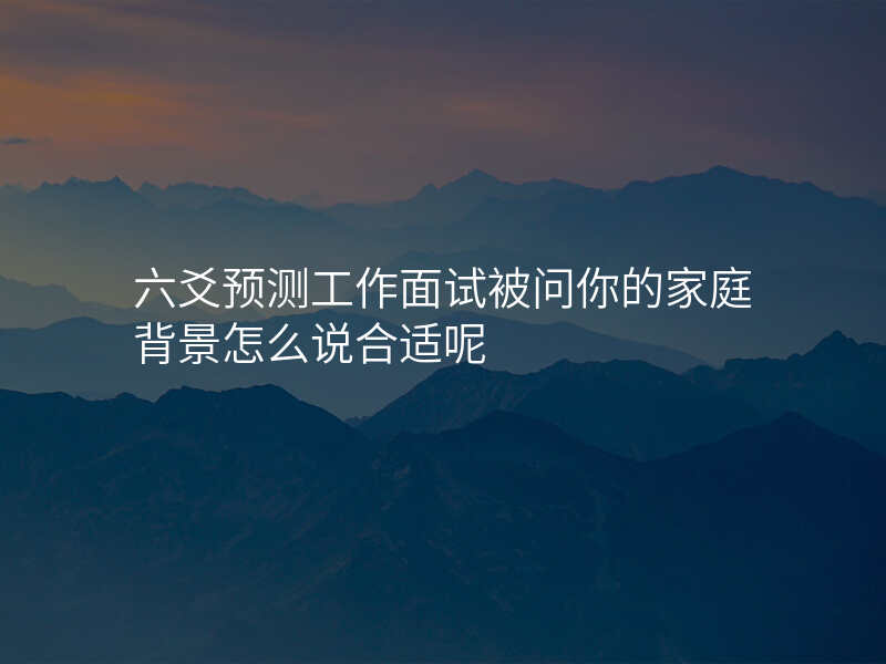 六爻预测工作面试被问你的家庭背景怎么说合适呢