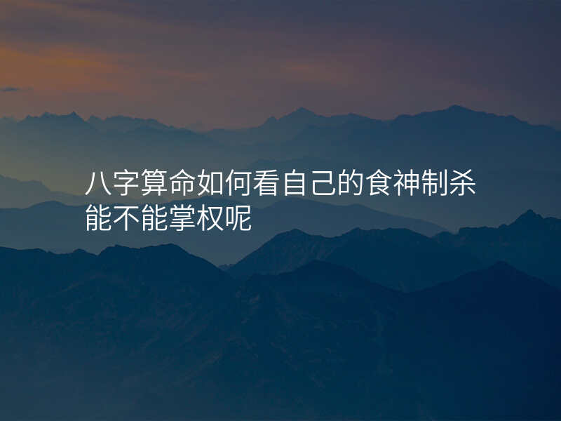 八字算命如何看自己的食神制杀能不能掌权呢