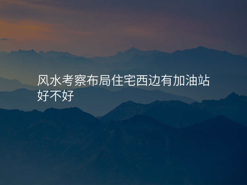 风水考察布局住宅西边有加油站好不好