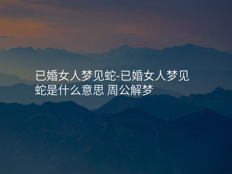 已婚女人梦见蛇-已婚女人梦见蛇是什么意思 周公解梦