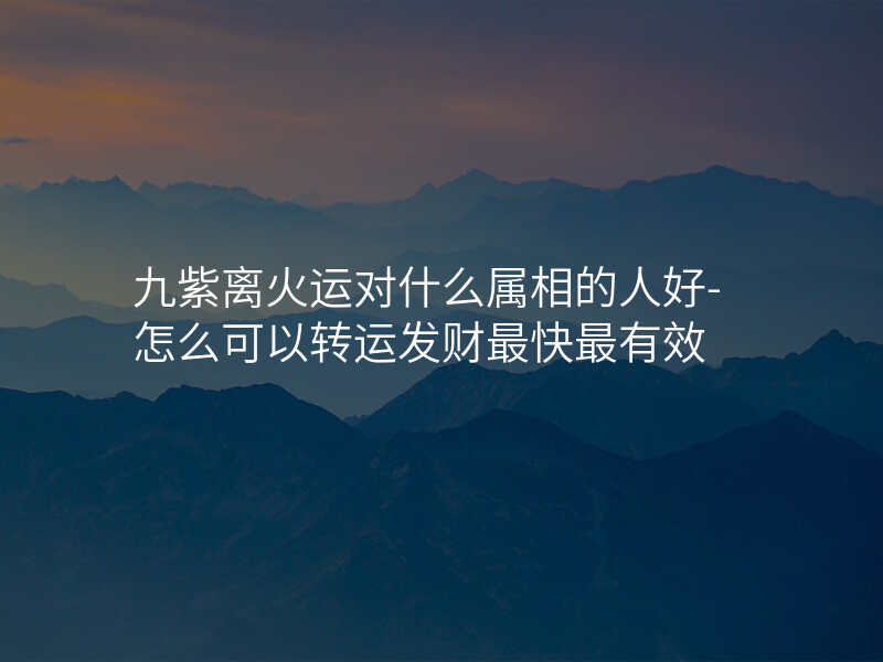 九紫离火运对什么属相的人好-怎么可以转运发财最快最有效