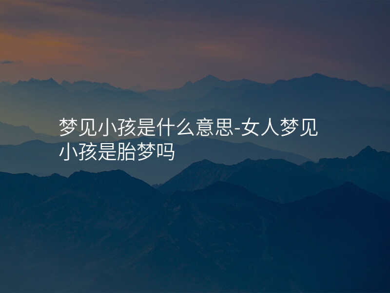 梦见小孩是什么意思-女人梦见小孩是胎梦吗