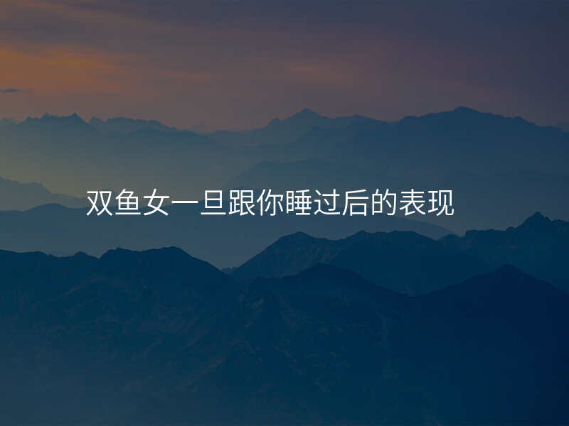 双鱼女一旦跟你睡过后的表现