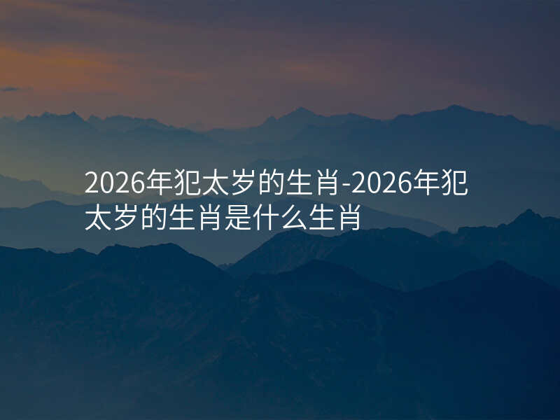 2026年犯太岁的生肖-2026年犯太岁的生肖是什么生肖