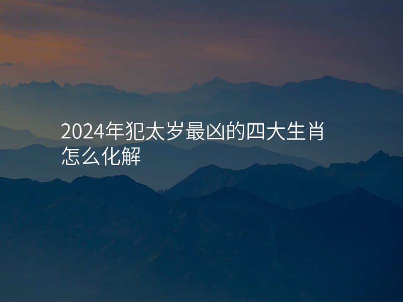 2024年犯太岁最凶的四大生肖怎么化解
