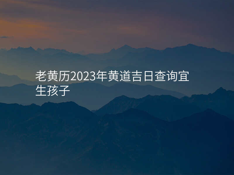 老黄历2023年黄道吉日查询宜生孩子