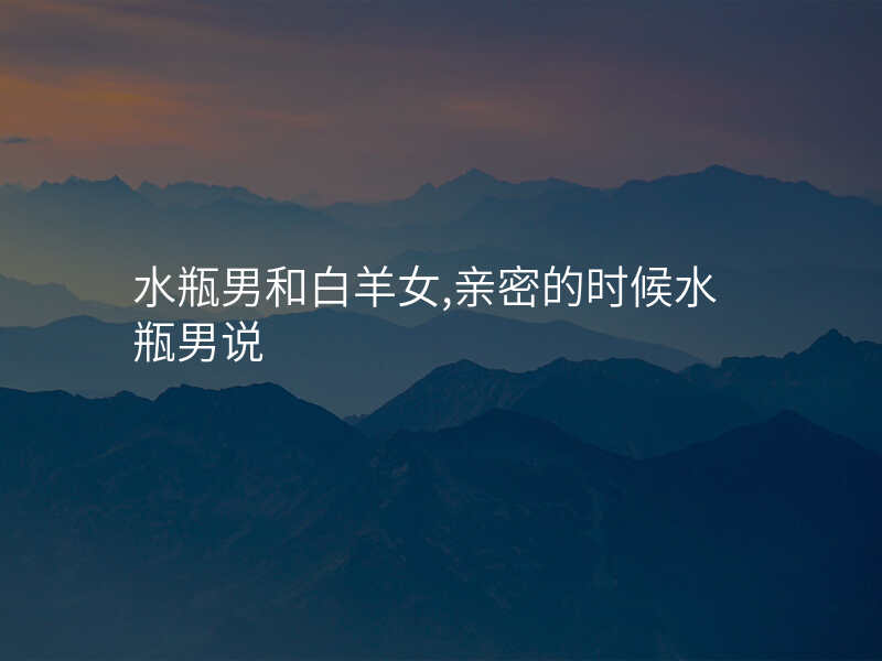 水瓶男和白羊女,亲密的时候水瓶男说