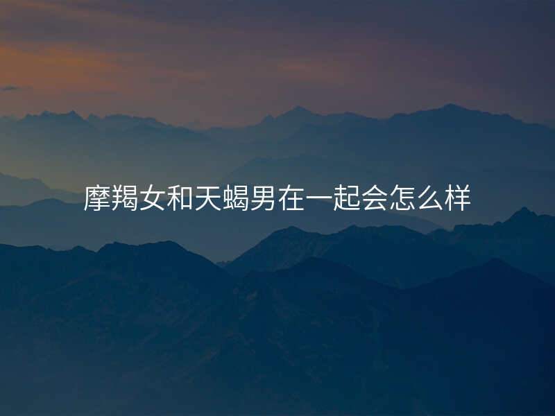摩羯女和天蝎男在一起会怎么样