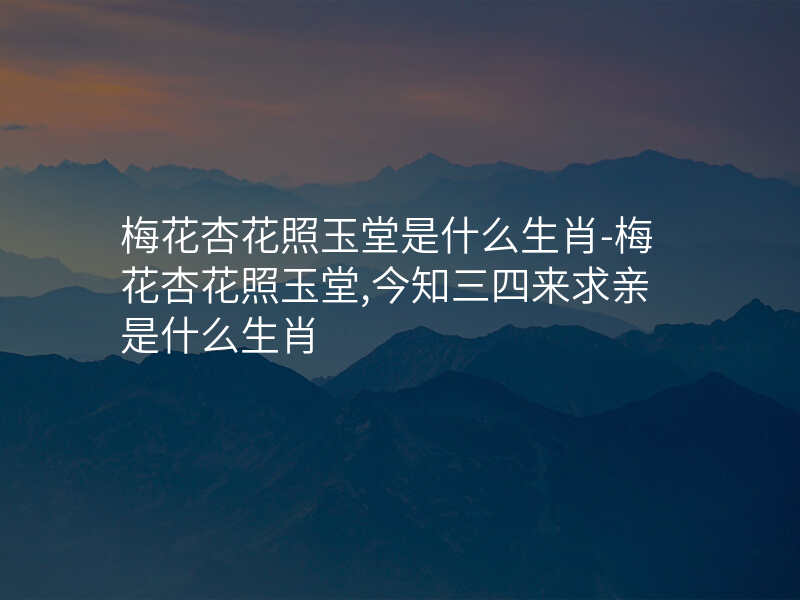 梅花杏花照玉堂是什么生肖-梅花杏花照玉堂,今知三四来求亲是什么生肖
