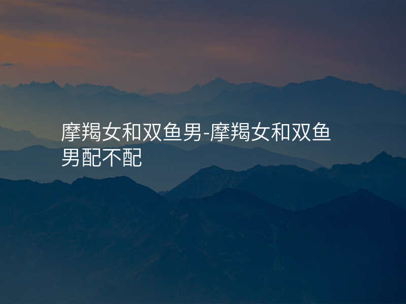 摩羯女和双鱼男-摩羯女和双鱼男配不配