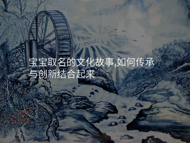 宝宝取名的文化故事,如何传承与创新结合起来
