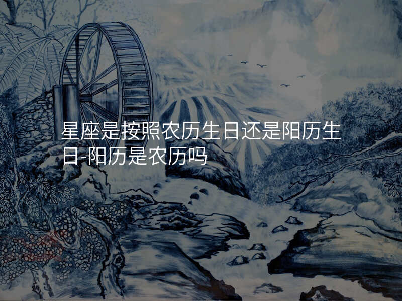 星座是按照农历生日还是阳历生日-阳历是农历吗