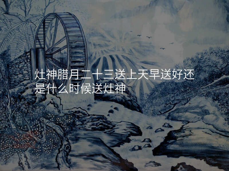 灶神腊月二十三送上天早送好还是什么时候送灶神
