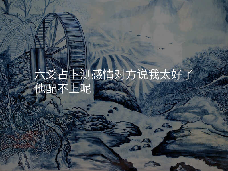 六爻占卜测感情对方说我太好了他配不上呢