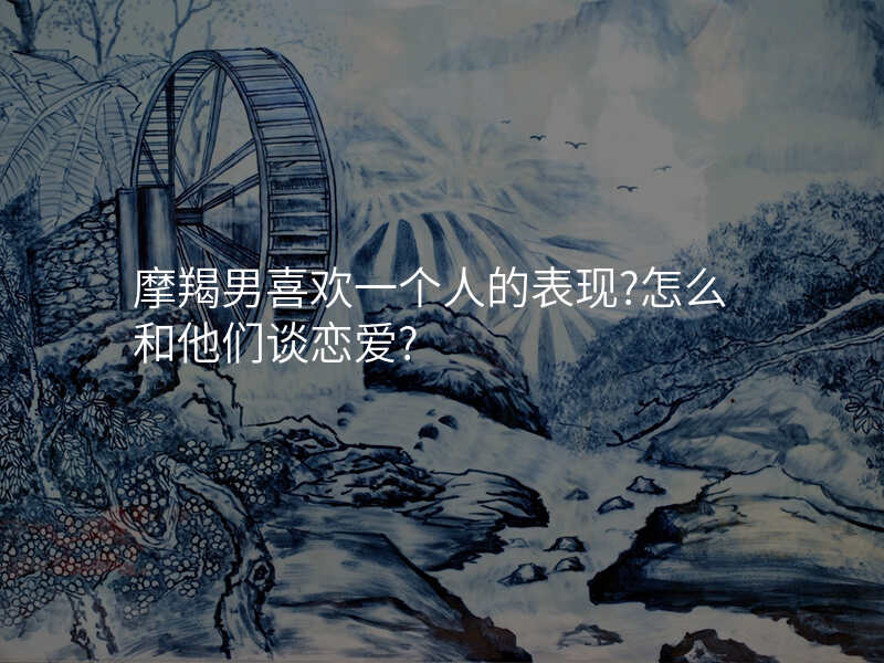 摩羯男喜欢一个人的表现?怎么和他们谈恋爱?