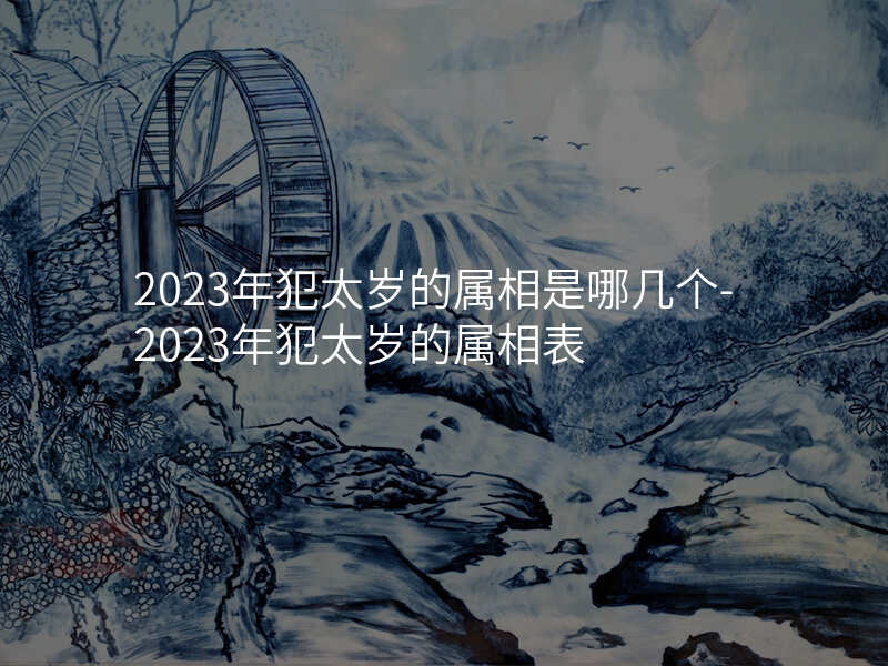 2023年犯太岁的属相是哪几个-2023年犯太岁的属相表
