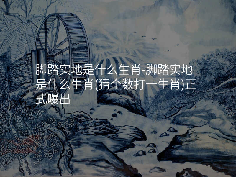 脚踏实地是什么生肖-脚踏实地是什么生肖(猜个数打一生肖)正式曝出