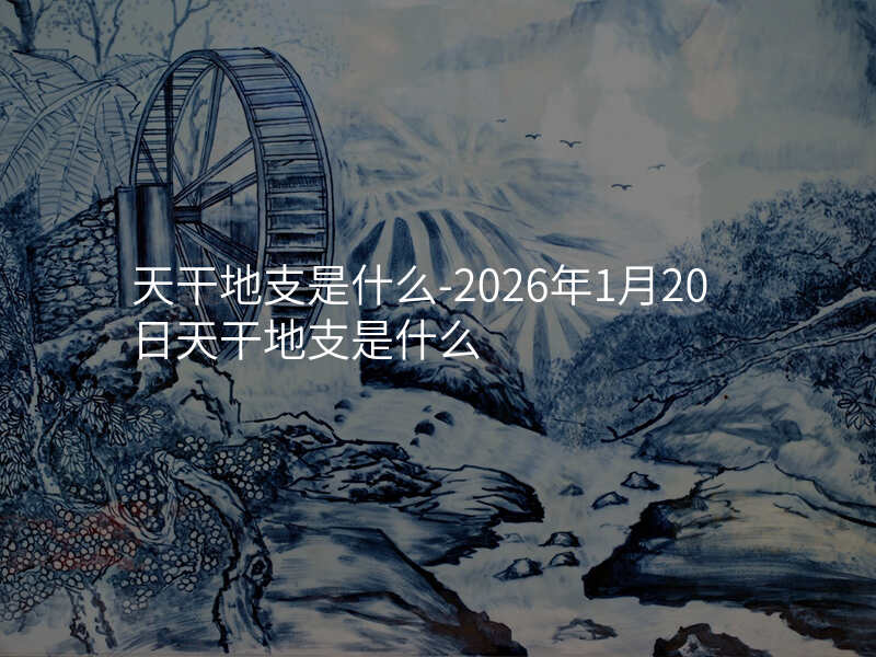 天干地支是什么-2026年1月20日天干地支是什么