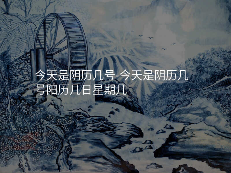 今天是阴历几号-今天是阴历几号阳历几日星期几