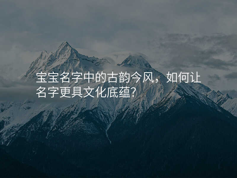 宝宝名字中的古韵今风,如何让名字更具文化底蕴?