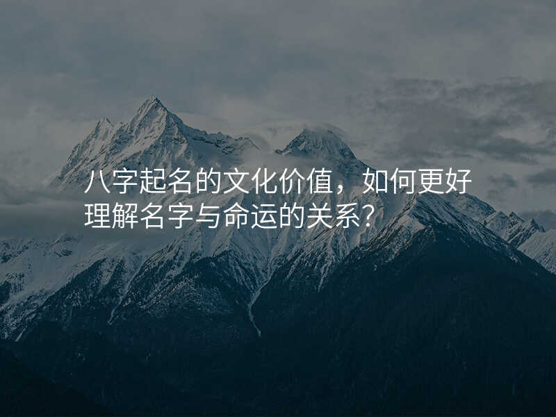 八字起名的文化价值,如何更好理解名字与命运的关系?