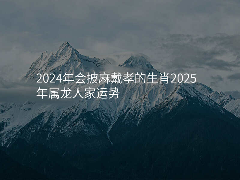 2024年会披麻戴孝的生肖2025年属龙人家运势