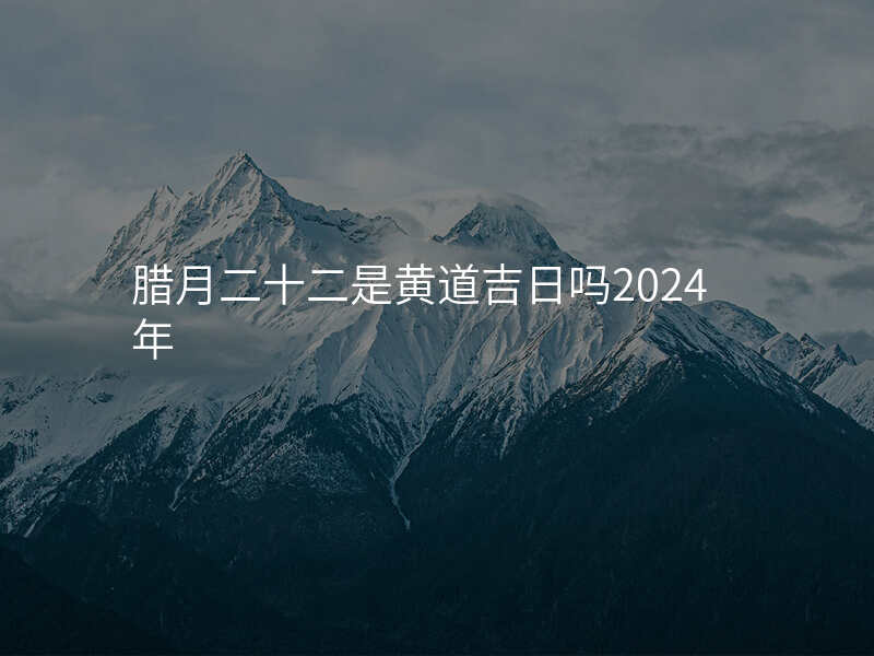 腊月二十二是黄道吉日吗2024年