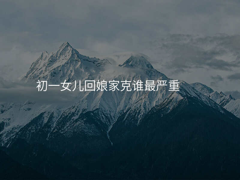 初一女儿回娘家克谁最严重