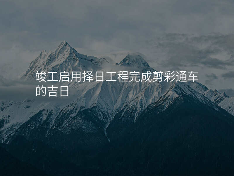 竣工启用择日工程完成剪彩通车的吉日