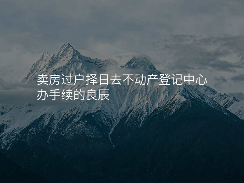 卖房过户择日去不动产登记中心办手续的良辰