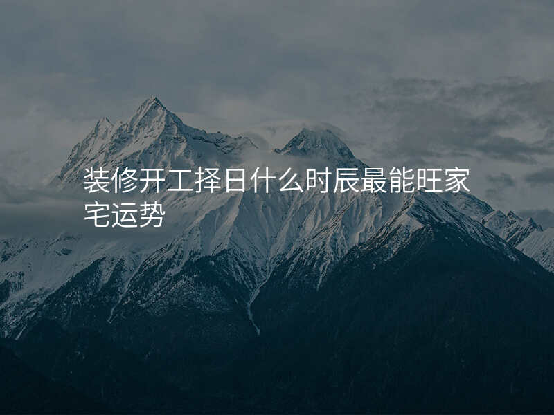 装修开工择日什么时辰最能旺家宅运势