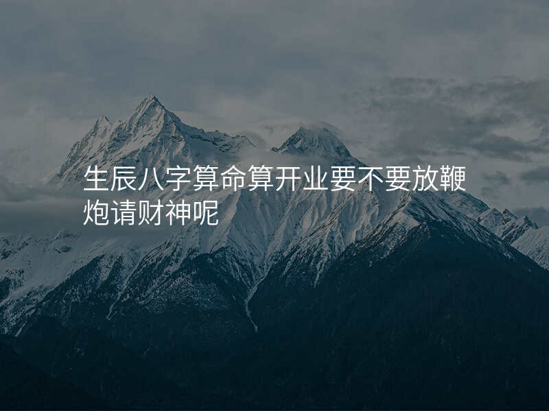 生辰八字算命算开业要不要放鞭炮请财神呢