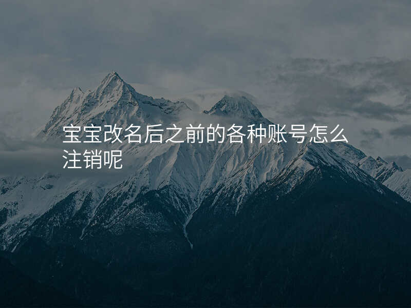 宝宝改名后之前的各种账号怎么注销呢