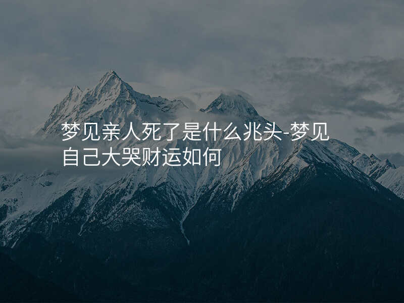 梦见亲人死了是什么兆头-梦见自己大哭财运如何
