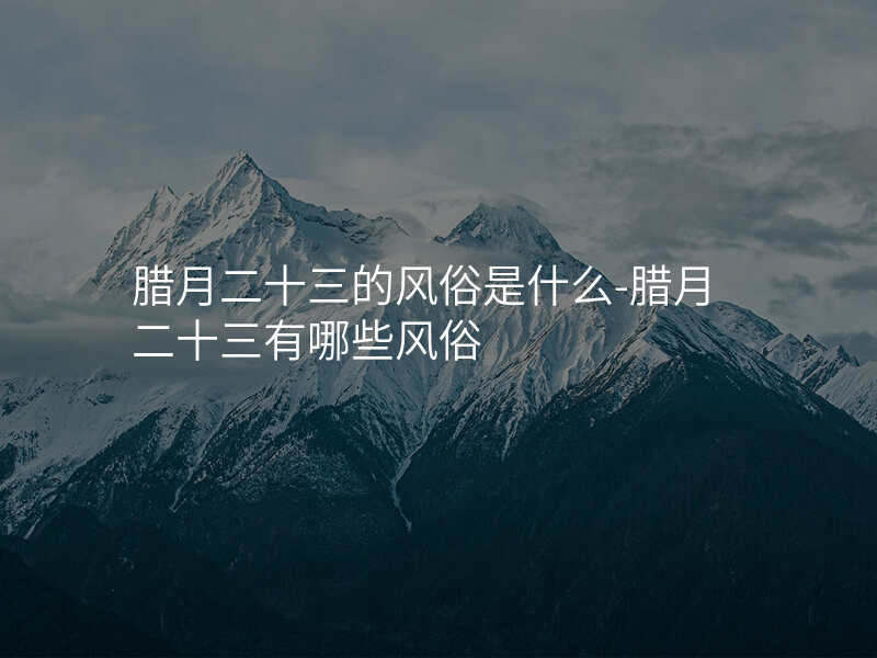 腊月二十三的风俗是什么-腊月二十三有哪些风俗