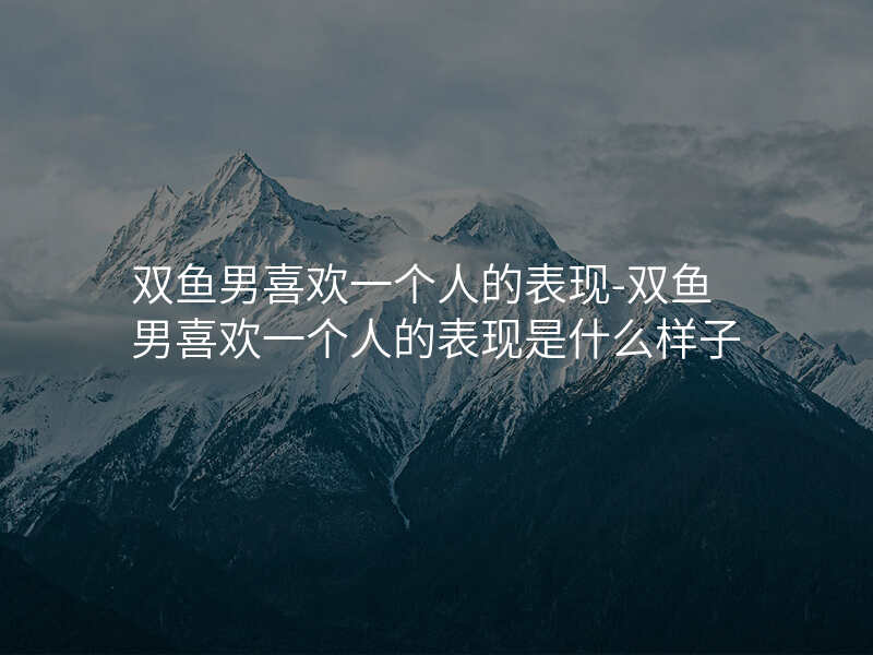 双鱼男喜欢一个人的表现-双鱼男喜欢一个人的表现是什么样子