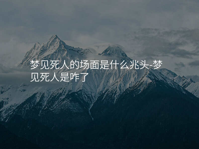 梦见死人的场面是什么兆头-梦见死人是咋了
