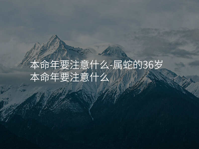 本命年要注意什么-属蛇的36岁本命年要注意什么