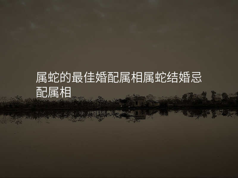 属蛇的最佳婚配属相属蛇结婚忌配属相