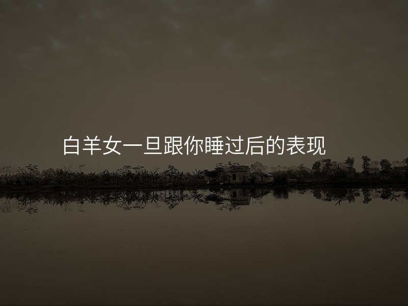白羊女一旦跟你睡过后的表现