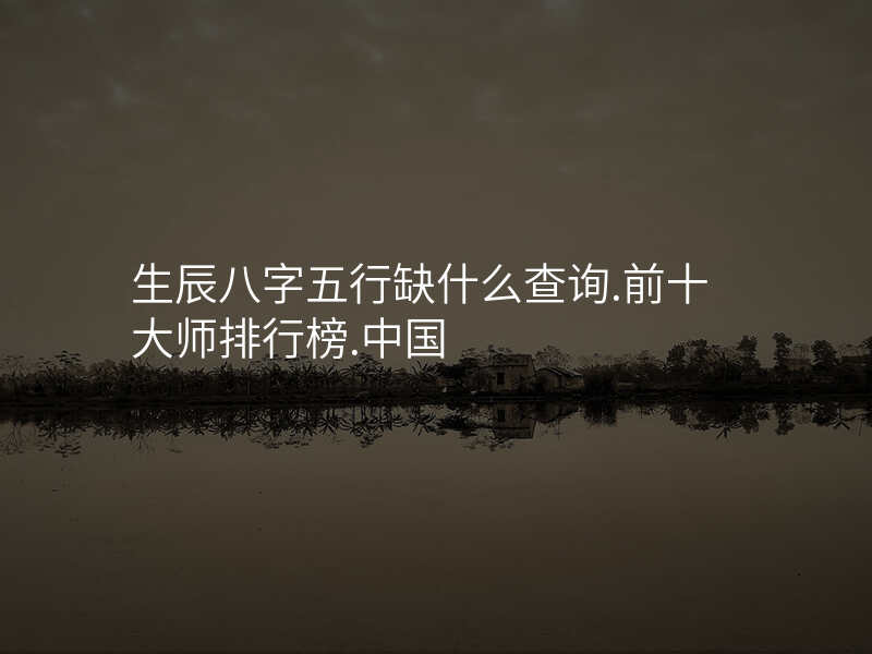 生辰八字五行缺什么查询.前十大师排行榜.中国