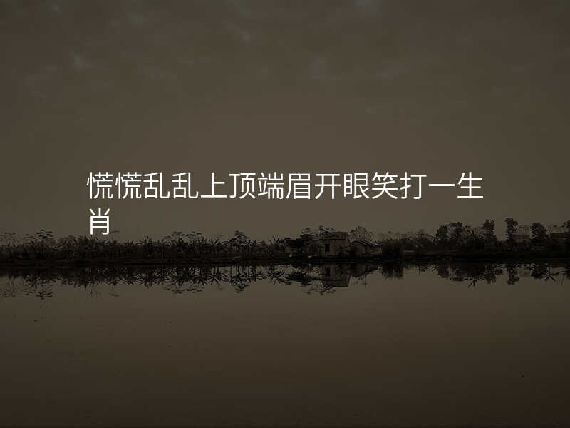 慌慌乱乱上顶端眉开眼笑打一生肖