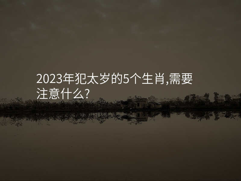 2023年犯太岁的5个生肖,需要注意什么?