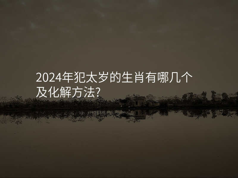 2024年犯太岁的生肖有哪几个及化解方法?
