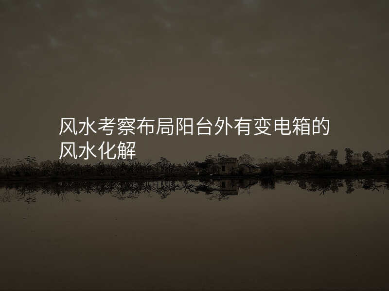 风水考察布局阳台外有变电箱的风水化解