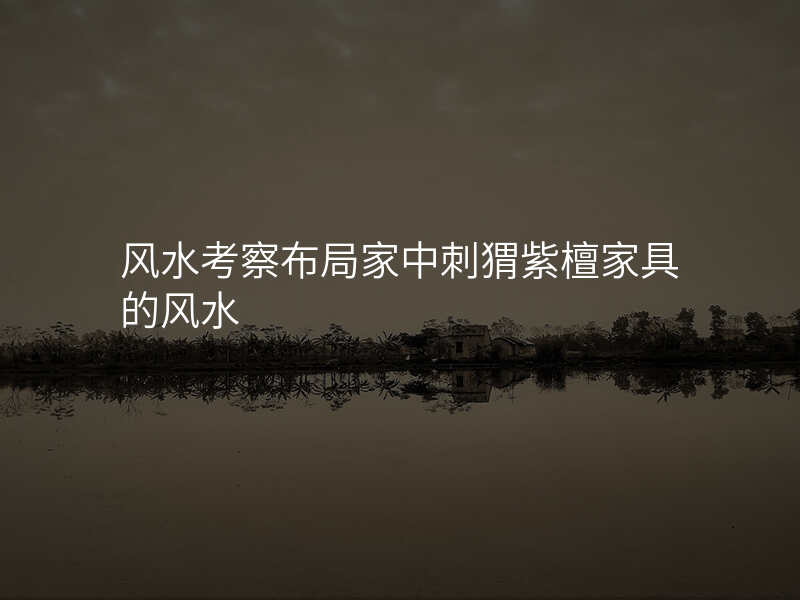风水考察布局家中刺猬紫檀家具的风水